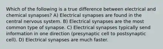 Which of the following is a true difference between electrical and chemical synapses? A) Electrical synapses are found in the central nervous system. B) Electrical synapses are the most common type of synapse. C) Electrical synapses typically send information in one direction (presynaptic cell to postsynaptic cell). D) Electrical synapses are much faster.