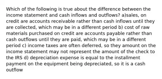 Which of the following is true about the difference between the income statement and cash inflows and outflows? a)sales, on credit are accounts receivable rather than cash inflows until they are collected, which may be in a different period b) cost of raw materials purchased on credit are accounts payable rather than cash outflows until they are paid, which may be in a different period c) income taxes are often deferred, so they amount on the income statement may not represent the amount of the check to the IRS d) depreciation expense is equal to the installment payment on the equipment being depreciated, so it is a cash outflow