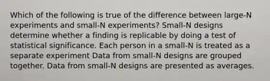 Which of the following is true of the difference between large-N experiments and small-N experiments? Small-N designs determine whether a finding is replicable by doing a test of statistical significance. Each person in a small-N is treated as a separate experiment Data from small-N designs are grouped together. Data from small-N designs are presented as averages.