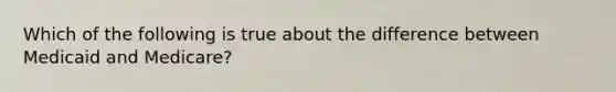 Which of the following is true about the difference between Medicaid and Medicare?