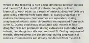 Which of the following is NOT a true difference between mitosis and meiosis? A. As a result of mitosis, daughter cells are identical to each other; as a result of meiosis, daughter cells are genetically different from each other. B. During anaphase I of meiosis, homologous chromosomes are separated; during anaphase of mitosis, sister chromatids are separated from each other. C. During cytokinesis associated with meiosis II, four daughter cells are produced; during cytokinesis associated with mitosis, two daughter cells are produced. D. During prophase of mitosis, chromosomes are condensing; during prophase II of meiosis, chromosomes are already condensed from meiosis I.