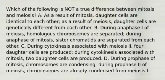 Which of the following is NOT a true difference between mitosis and meiosis? A. As a result of mitosis, daughter cells are identical to each other; as a result of meiosis, daughter cells are genetically different from each other. B. During anaphase I of meiosis, homologous chromosomes are separated; during anaphase of mitosis, sister chromatids are separated from each other. C. During cytokinesis associated with meiosis II, four daughter cells are produced; during cytokinesis associated with mitosis, two daughter cells are produced. D. During prophase of mitosis, chromosomes are condensing; during prophase II of meiosis, chromosomes are already condensed from meiosis I.