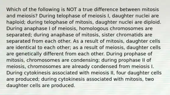 Which of the following is NOT a true difference between mitosis and meiosis? During telophase of meiosis I, daughter nuclei are haploid; during telophase of mitosis, daughter nuclei are diploid. During anaphase I of meiosis, homologous chromosomes are separated; during anaphase of mitosis, sister chromatids are separated from each other. As a result of mitosis, daughter cells are identical to each other; as a result of meiosis, daughter cells are genetically different from each other. During prophase of mitosis, chromosomes are condensing; during prophase II of meiosis, chromosomes are already condensed from meiosis I. During cytokinesis associated with meiosis II, four daughter cells are produced; during cytokinesis associated with mitosis, two daughter cells are produced.