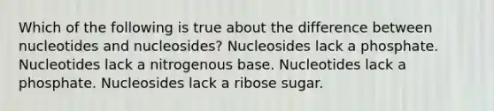 Which of the following is true about the difference between nucleotides and nucleosides? Nucleosides lack a phosphate. Nucleotides lack a nitrogenous base. Nucleotides lack a phosphate. Nucleosides lack a ribose sugar.