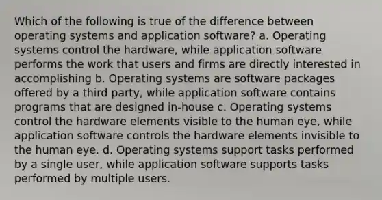 Which of the following is true of the difference between operating systems and application software? a. Operating systems control the hardware, while application software performs the work that users and firms are directly interested in accomplishing b. Operating systems are software packages offered by a third party, while application software contains programs that are designed in-house c. Operating systems control the hardware elements visible to the human eye, while application software controls the hardware elements invisible to the human eye. d. Operating systems support tasks performed by a single user, while application software supports tasks performed by multiple users.