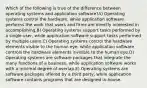 Which of the following is true of the difference between operating systems and application software?A) Operating systems control the hardware, while application software performs the work that users and firms are directly interested in accomplishing.B) Operating systems support tasks performed by a single user, while application software support tasks performed by multiple users.C) Operating systems control the hardware elements visible to the human eye, while application software controls the hardware elements invisible to the human eye.D) Operating systems are software packages that integrate the many functions of a business, while application software works with a minimal degree of overlap.E) Operating systems are software packages offered by a third party, while application software contains programs that are designed in-house.