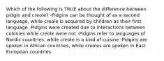 Which of the following is TRUE about the difference between pidgin and creole? -Pidgins can be thought of as a second language, while creole is acquired by children as their first language -Pidgins were created due to interactions between colonies while creole were not -Pidgins refer to languages of Nordic countries, while creole is a kind of cuisine -Pidgins are spoken in African countries, while creoles are spoken in East European countries