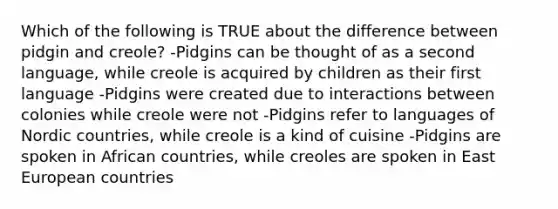 Which of the following is TRUE about the difference between pidgin and creole? -Pidgins can be thought of as a second language, while creole is acquired by children as their first language -Pidgins were created due to interactions between colonies while creole were not -Pidgins refer to languages of Nordic countries, while creole is a kind of cuisine -Pidgins are spoken in African countries, while creoles are spoken in East European countries