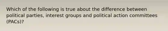 Which of the following is true about the difference between political parties, interest groups and political action committees (PACs)?