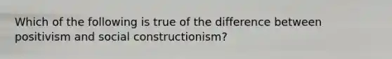 Which of the following is true of the difference between positivism and social constructionism?