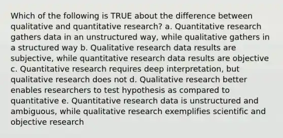 Which of the following is TRUE about the difference between qualitative and quantitative research? a. Quantitative research gathers data in an unstructured way, while qualitative gathers in a structured way b. Qualitative research data results are subjective, while quantitative research data results are objective c. Quantitative research requires deep interpretation, but qualitative research does not d. Qualitative research better enables researchers to test hypothesis as compared to quantitative e. Quantitative research data is unstructured and ambiguous, while qualitative research exemplifies scientific and objective research