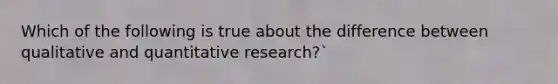 Which of the following is true about the difference between qualitative and quantitative research?`