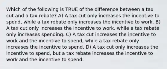 Which of the following is TRUE of the difference between a tax cut and a tax rebate? A) A tax cut only increases the incentive to spend, while a tax rebate only increases the incentive to work. B) A tax cut only increases the incentive to work, while a tax rebate only increases spending. C) A tax cut increases the incentive to work and the incentive to spend, while a tax rebate only increases the incentive to spend. D) A tax cut only increases the incentive to spend, but a tax rebate increases the incentive to work and the incentive to spend.