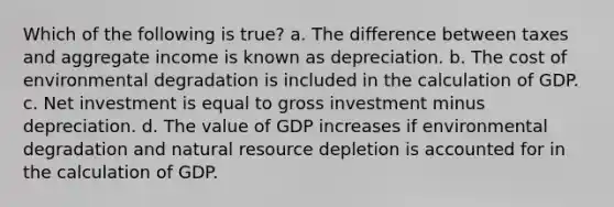 Which of the following is true? a. The difference between taxes and aggregate income is known as depreciation. b. The cost of environmental degradation is included in the calculation of GDP. c. Net investment is equal to gross investment minus depreciation. d. The value of GDP increases if environmental degradation and natural resource depletion is accounted for in the calculation of GDP.