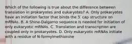 Which of the following is true about the difference between translation in prokaryotes and eukaryotes? A. Only prokaryotes have an initiation factor that binds the 5′ cap structure on mRNAs. B. A Shine-Dalgarno sequence is needed for initiation of only eukaryotic mRNAs. C. Translation and transcription are coupled only in prokaryotes. D. Only eukaryotic mRNAs initiate with a residue of N-formylmethionine