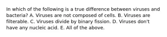 In which of the following is a true difference between viruses and bacteria? A. Viruses are not composed of cells. B. Viruses are filterable. C. Viruses divide by binary fission. D. Viruses don't have any nucleic acid. E. All of the above.