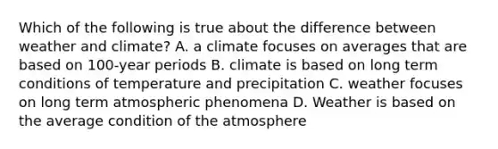 Which of the following is true about the difference between weather and climate? A. a climate focuses on averages that are based on 100-year periods B. climate is based on long term conditions of temperature and precipitation C. weather focuses on long term atmospheric phenomena D. Weather is based on the average condition of the atmosphere