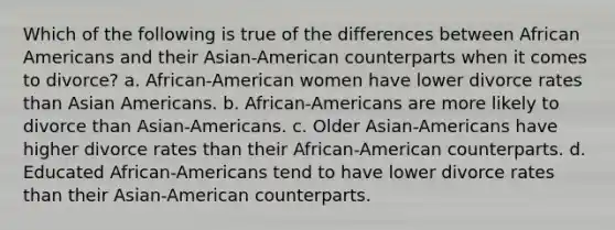 Which of the following is true of the differences between African Americans and their Asian-American counterparts when it comes to divorce? a. African-American women have lower divorce rates than Asian Americans. b. African-Americans are more likely to divorce than Asian-Americans. c. Older Asian-Americans have higher divorce rates than their African-American counterparts. d. Educated African-Americans tend to have lower divorce rates than their Asian-American counterparts.