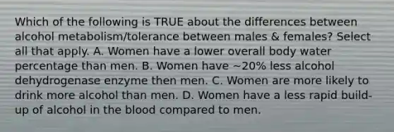 Which of the following is TRUE about the differences between alcohol metabolism/tolerance between males & females? Select all that apply. A. Women have a lower overall body water percentage than men. B. Women have ~20% less alcohol dehydrogenase enzyme then men. C. Women are more likely to drink more alcohol than men. D. Women have a less rapid build-up of alcohol in the blood compared to men.