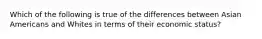 Which of the following is true of the differences between Asian Americans and Whites in terms of their economic status?