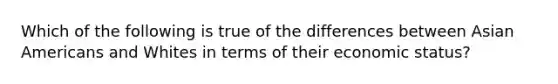 Which of the following is true of the differences between Asian Americans and Whites in terms of their economic status?