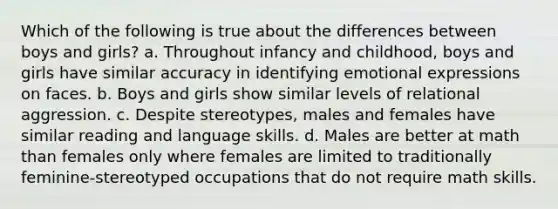 Which of the following is true about the differences between boys and girls? a. Throughout infancy and childhood, boys and girls have similar accuracy in identifying emotional expressions on faces. b. Boys and girls show similar levels of relational aggression. c. Despite stereotypes, males and females have similar reading and language skills. d. Males are better at math than females only where females are limited to traditionally feminine-stereotyped occupations that do not require math skills.