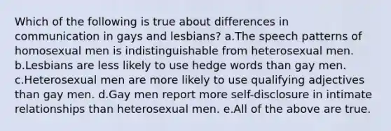 Which of the following is true about differences in communication in gays and lesbians? a.The speech patterns of homosexual men is indistinguishable from heterosexual men. b.Lesbians are less likely to use hedge words than gay men. c.Heterosexual men are more likely to use qualifying adjectives than gay men. d.Gay men report more self-disclosure in intimate relationships than heterosexual men. e.All of the above are true.