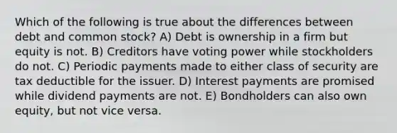 Which of the following is true about the differences between debt and common stock? A) Debt is ownership in a firm but equity is not. B) Creditors have voting power while stockholders do not. C) Periodic payments made to either class of security are tax deductible for the issuer. D) Interest payments are promised while dividend payments are not. E) Bondholders can also own equity, but not vice versa.