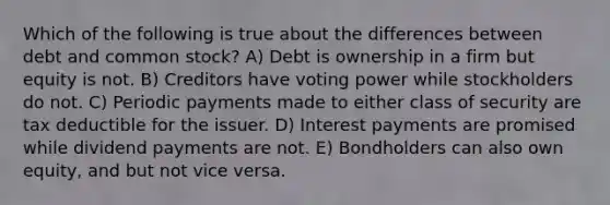 Which of the following is true about the differences between debt and common stock? A) Debt is ownership in a firm but equity is not. B) Creditors have voting power while stockholders do not. C) Periodic payments made to either class of security are tax deductible for the issuer. D) Interest payments are promised while dividend payments are not. E) Bondholders can also own equity, and but not vice versa.