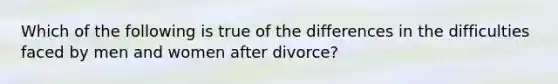 Which of the following is true of the differences in the difficulties faced by men and women after divorce?