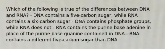 Which of the following is true of the differences between DNA and RNA? - DNA contains a five-carbon sugar, while RNA contains a six-carbon sugar - DNA contains phosphate groups, while RNA does not - RNA contains the purine base adenine in place of the purine base guanine contained in DNA - RNA contains a different five-carbon sugar than DNA