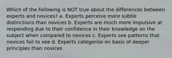 Which of the following is NOT true about the differences between experts and novices? a. Experts perceive more subtle distinctions than novices b. Experts are much more impulsive at responding due to their confidence in their knowledge on the subject when compared to novices c. Experts see patterns that novices fail to see d. Experts categorize on basis of deeper principles than novices