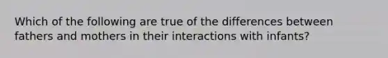 Which of the following are true of the differences between fathers and mothers in their interactions with infants?