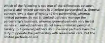 Which of the following is not true of the differences between general and limited partners in a limited partnership? a. General partners owe a duty of loyalty to the partnership, whereas limited partners do not b. Limited partners manage the partnership's business, whereas general partners only invest money c. Limited partners do not have unlimited personal liability, but general partners do d. General partners have the duty to operate the partnership with reasonable care, but the limited partners do not