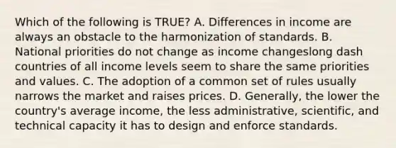 Which of the following is​ TRUE? A. Differences in income are always an obstacle to the harmonization of standards. B. National priorities do not change as income changeslong dash countries of all income levels seem to share the same priorities and values. C. The adoption of a common set of rules usually narrows the market and raises prices. D. ​Generally, the lower the​ country's average​ income, the less​ administrative, scientific, and technical capacity it has to design and enforce standards.