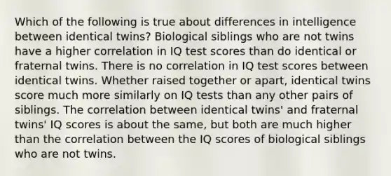 Which of the following is true about differences in intelligence between identical twins? Biological siblings who are not twins have a higher correlation in IQ test scores than do identical or fraternal twins. There is no correlation in IQ test scores between identical twins. Whether raised together or apart, identical twins score much more similarly on IQ tests than any other pairs of siblings. The correlation between identical twins' and fraternal twins' IQ scores is about the same, but both are much higher than the correlation between the IQ scores of biological siblings who are not twins.