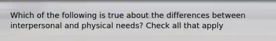 Which of the following is true about the differences between interpersonal and physical needs? Check all that apply