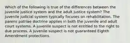 Which of the following is true of the differences between the juvenile justice system and the adult justice system? The juvenile judicial system typically focuses on rehabilitation. The parens patriae doctrine applies in both the juvenile and adult court systems. A juvenile suspect is not entitled to the right to due process. A juvenile suspect is not guaranteed Eighth Amendment protections.