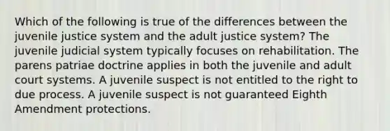 Which of the following is true of the differences between the juvenile justice system and the adult justice system? The juvenile judicial system typically focuses on rehabilitation. The parens patriae doctrine applies in both the juvenile and adult court systems. A juvenile suspect is not entitled to the right to due process. A juvenile suspect is not guaranteed Eighth Amendment protections.