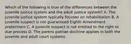 Which of the following is true of the differences between the juvenile justice system and the adult justice system? A. The juvenile justice system typically focuses on rehabilitation B. A juvenile suspect is not guaranteed Eighth Amendment protections C. A juvenile suspect is not entitled to the right to due process D. The parens patriae doctrine applies in both the juvenile and adult court systems