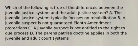 Which of the following is true of the differences between the juvenile justice system and the adult justice system? A. The juvenile justice system typically focuses on rehabilitation B. A juvenile suspect is not guaranteed Eighth Amendment protections C. A juvenile suspect is not entitled to the right to due process D. The parens patriae doctrine applies in both the juvenile and adult court systems