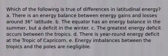 Which of the following is true of differences in latitudinal energy? a. There is an energy balance between energy gains and losses around 36° latitude. b. The equator has an energy balance in the summer, but a deficit in the winter. c. The greatest energy deficit occurs between the tropics. d. There is year-round energy deficit at the Tropic of Capricorn. e. Energy imbalances between the tropics and the poles are negligible.