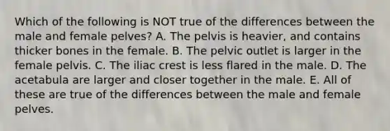 Which of the following is NOT true of the differences between the male and female pelves? A. The pelvis is heavier, and contains thicker bones in the female. B. The pelvic outlet is larger in the female pelvis. C. The iliac crest is less flared in the male. D. The acetabula are larger and closer together in the male. E. All of these are true of the differences between the male and female pelves.