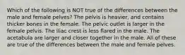 Which of the following is NOT true of the differences between the male and female pelves? The pelvis is heavier, and contains thicker bones in the female. The pelvic outlet is larger in the female pelvis. The iliac crest is less flared in the male. The acetabula are larger and closer together in the male. All of these are true of the differences between the male and female pelves.