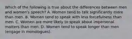 Which of the following is true about the differences between men and women's speech? A. Women tend to talk significantly more than men. B. Women tend to speak with less forcefulness than men. C. Women are more likely to speak about impersonal matters than men. D. Women tend to speak longer than men (engage in monologues).