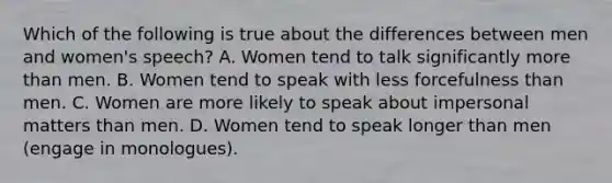 Which of the following is true about the differences between men and women's speech? A. Women tend to talk significantly more than men. B. Women tend to speak with less forcefulness than men. C. Women are more likely to speak about impersonal matters than men. D. Women tend to speak longer than men (engage in monologues).