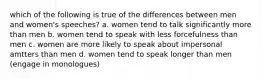 which of the following is true of the differences between men and women's speeches? a. women tend to talk significantly more than men b. women tend to speak with less forcefulness than men c. women are more likely to speak about impersonal amtters than men d. women tend to speak longer than men (engage in monologues)