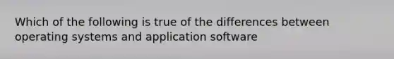 Which of the following is true of the differences between operating systems and application software