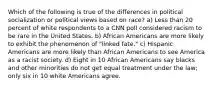 Which of the following is true of the differences in political socialization or political views based on race? a) Less than 20 percent of white respondents to a CNN poll considered racism to be rare in the United States. b) African Americans are more likely to exhibit the phenomenon of "linked fate." c) Hispanic Americans are more likely than African Americans to see America as a racist society. d) Eight in 10 African Americans say blacks and other minorities do not get equal treatment under the law; only six in 10 white Americans agree.