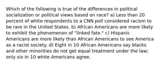 Which of the following is true of the differences in political socialization or political views based on race? a) Less than 20 percent of white respondents to a CNN poll considered racism to be rare in the United States. b) African Americans are more likely to exhibit the phenomenon of "linked fate." c) Hispanic Americans are more likely than African Americans to see America as a racist society. d) Eight in 10 African Americans say blacks and other minorities do not get equal treatment under the law; only six in 10 white Americans agree.